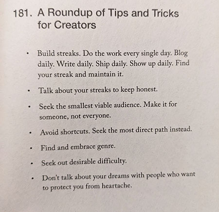 181. A Roundup of Tips and Tricks for Creators  Build streaks. Do the work every single day. Blog daily. Write daily. Ship daily. Show up daily. Find your streak and maintain it. Talk about your streaks to keep honest. Seek the smallest viable audience. Make it for someone, not everyone. Avoid shortcuts. Seek the most direct path instead. Find and embrace genre. Seek out desirable difficulty. Don't talk about your dreams with people who want to protect you from heartache.